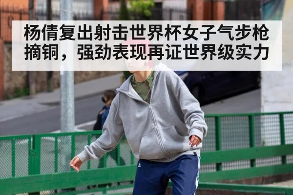 杨倩复出射击世界杯女子气步枪摘铜，强劲表现再证世界级实力