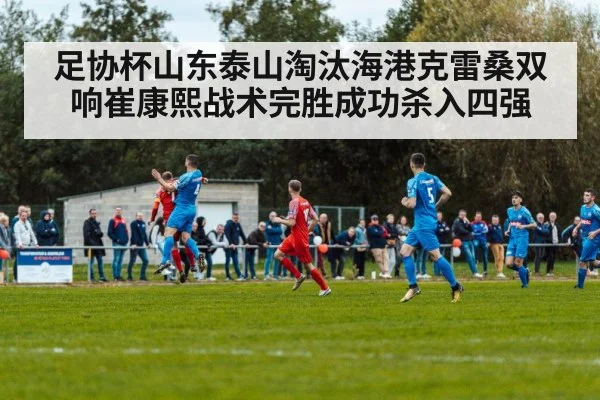 足协杯山东泰山淘汰海港克雷桑双响崔康熙战术完胜成功杀入四强